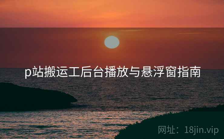 p站搬运工后台播放与悬浮窗指南  第2张