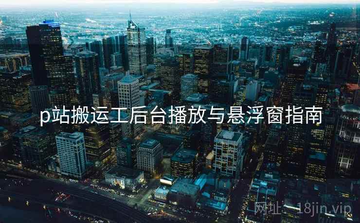 p站搬运工后台播放与悬浮窗指南  第1张