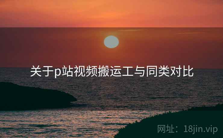 关于p站视频搬运工与同类对比  第1张