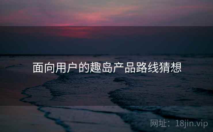 面向用户的趣岛产品路线猜想  第1张
