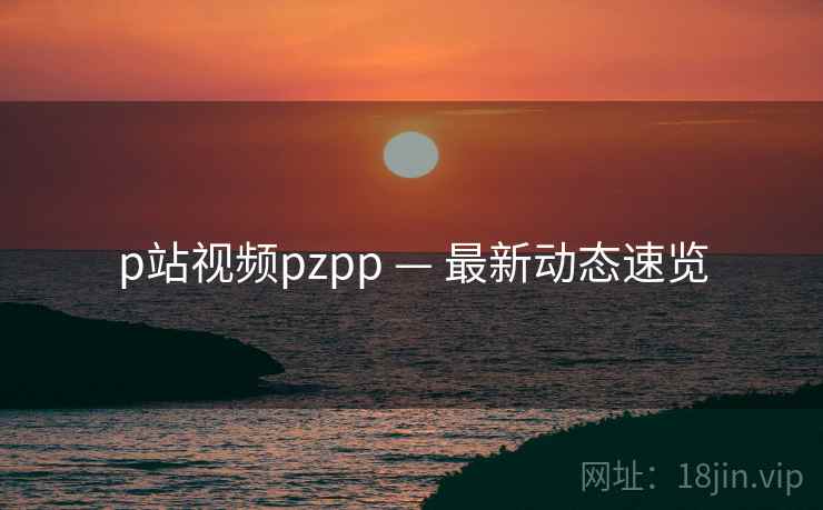 p站视频pzpp — 最新动态速览  第1张