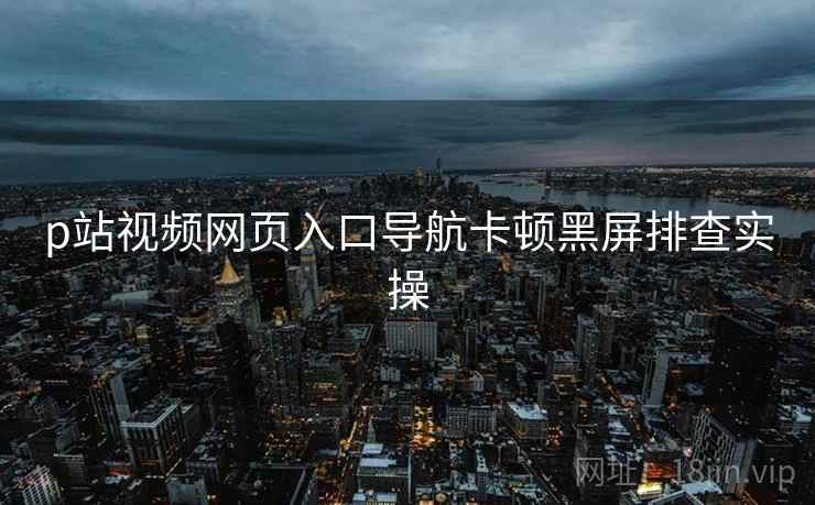 p站视频网页入口导航卡顿黑屏排查实操  第1张
